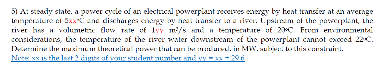 5) At steady state, a power cycle of an electrical powerplant receives energy by heat transfer at an average
temperature of 5xx°C and discharges energy by heat transfer to a river. Upstream of the powerplant, the
river has a volumetric flow rate of 1yy m³/s and a temperature of 20°C. From environmental
considerations, the temperature of the river water downstream of the powerplant cannot exceed 22°C.
Determine the maximum theoretical power that can be produced, in MW, subject to this constraint.
Note: xx is the last 2 digits of your student number and yy = xx + 29.6

