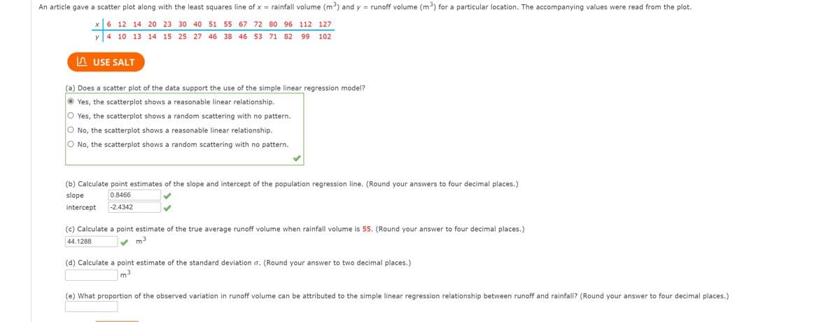 An article gave a scatter plot along with the least squares line of x = rainfall volume (m³) and y
= runoff volume (m³) for a particular location. The accompanying values were read from the plot.
6 12 14 20 23 30 40 51
55 67 72 80 96 112 127
y 4 10 13 14 15 25 27 46 38 46 53 71 82
99
102
A USE SALT
(a) Does a scatter plot of the data support the use of the simple linear regression model?
Yes, the scatterplot shows a reasonable linear relationship.
O Yes, the scatterplot shows a random scattering with no pattern.
O No, the scatterplot shows a reasonable linear relationship.
O No, the scatterplot shows a random scattering with no pattern.
(b) Calculate point estimates of the slope and intercept of the population regression line. (Round your answers to four decimal places.)
slope
0.8466
intercept
-2.4342
(c) Calculate a point estimate of the true average runoff volume when rainfall volume is 55. (Round your answer to four decimal places.)
44.1288
m3
(d) Calculate a point estimate of the standard deviation o. (Round your answer to two decimal places.)
(e) What proportion of the observed variation in runoff volume can be attributed to the simple linear regression relationship between runoff and rainfall? (Round your answer to four decimal places.)
