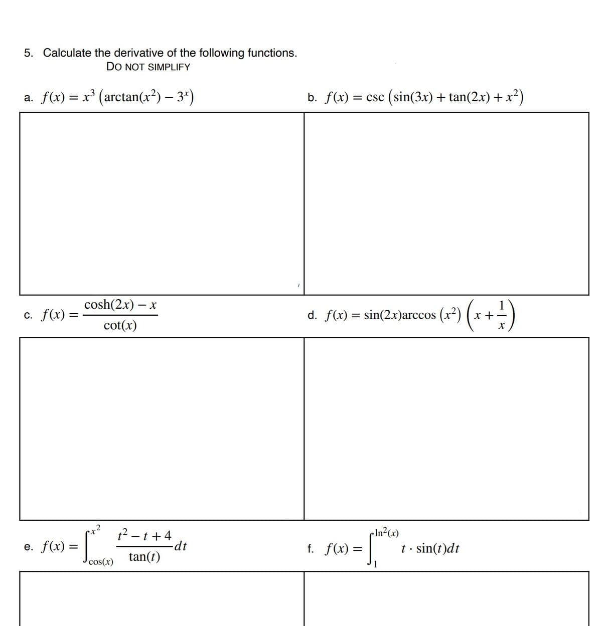 5. Calculate the derivative of the following functions.
DO NOT SIMPLIFY
a. f(x) = x³ (arctan(x²) – 3*)
b. f(x) = csc (sin(3x) + tan(2.x) +x?)
cosh(2x)
- X
c. f(x) =
d. f(x) = sin(2x)arccos (x²) ( x + -
cot(x)
1? – t + 4
-dt
f. f(x) = |
cIn²(x)
t • sin(t)dt
e. f(x) =
tan(t)
cos(x)
