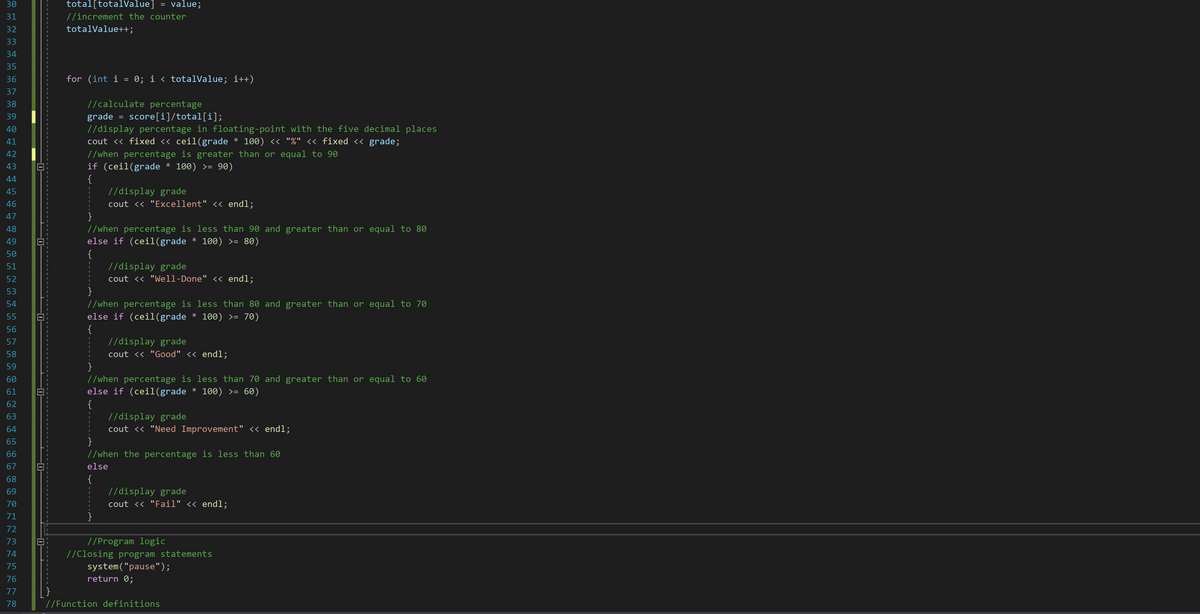 30
total[totalValue]
value;
=
31
//increment the counter
32
totalValue++;
33
34
35
36
for (int i = 0; i < totalValue; i++)
37
38
//calculate percentage
39
grade = score[i]/total[i];
//display percentage in floating-point with the five decimal places
cout <« fixed <« ceil(grade * 100) « "%" << fixed << grade;
40
41
//when percentage is greater than or equal to 90
if (ceil(grade * 100) >= 90)
{
//display grade
42
43
44
45
46
cout << "Excellent" << endl;
}
//when percentage is less than 90 and greater than or equal to 80
else if (cei1(grade * 100) >= 80)
{
//display grade
cout <« "Well-Done" << endl;
47
48
49
50
51
52
}
//when percentage is less than 80 and greater than or equal to 70
else if (ceil(grade * 100) >= 70)
{
//display grade
53
54
55
56
57
58
cout <« "Good" << endl;
}
//when percentage is less than 70 and greater than or equal to 60
else if (cei1(grade * 100) >= 60)
{
//display grade
cout <« "Need Improvement" << endl;
}
//when the percentage is less than 60
59
60
61
62
63
64
65
66
67
else
{
//display grade
cout << "Fail" << endl;
68
69
70
71
}
72
73
//Program logic
//Closing program statements
system("pause");
74
75
76
return 0;
77
78
//Function definitions
0-
