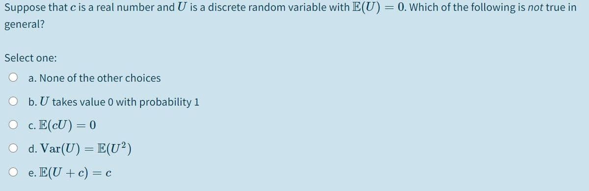 Suppose that c is a real number and U is a discrete random variable with E(U)= 0. Which of the following is not true in
general?
Select one:
a. None of the other choices
b. U takes value 0 with probability 1
c. E(cU) = 0
d. Var(U) = E(U²)
e. E(U + c) = c
