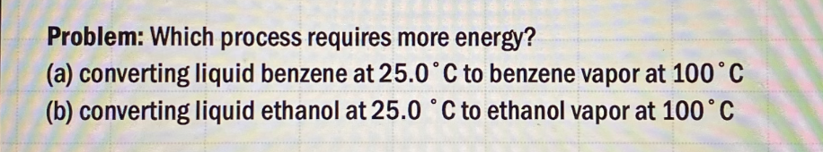 Problem: Which process requires more energy?
(a) converting liquid benzene at 25.0°C to benzene vapor at 100°C
(b) converting liquid ethanol at 25.0 °C to ethanol vapor at 100 °C