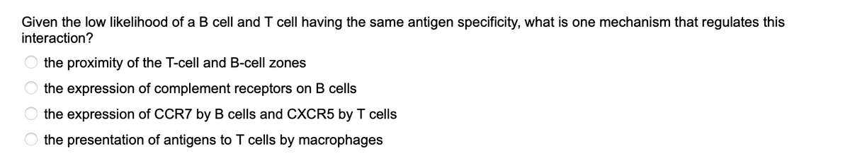 Given the low likelihood of a B cell and T cell having the same antigen specificity, what is one mechanism that regulates this
interaction?
Ο Ο Ο Ο
the proximity of the T-cell and B-cell zones
the expression of complement receptors on B cells
the expression of CCR7 by B cells and CXCR5 by T cells
the presentation of antigens to T cells by macrophages