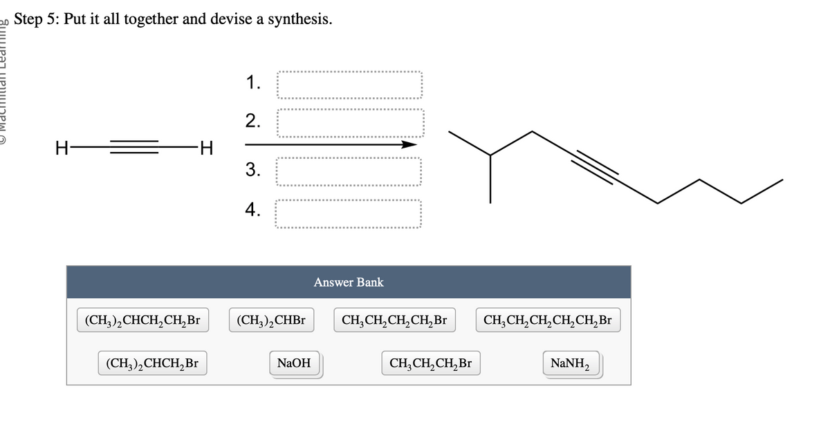 Step 5: Put it all together and devise a synthesis.
H
H
(CH₂)₂CHCH₂CH₂ Br
(CH3)₂CHCH₂ Br
1.
2.
3.
4.
17.0
(CH,),CHBr
NaOH
Answer Bank
CH₂CH₂CH₂CH₂ Br
CH₂ CH₂ CH₂ Br
CH₂CH₂CH₂CH₂CH₂ Br
NaNH,