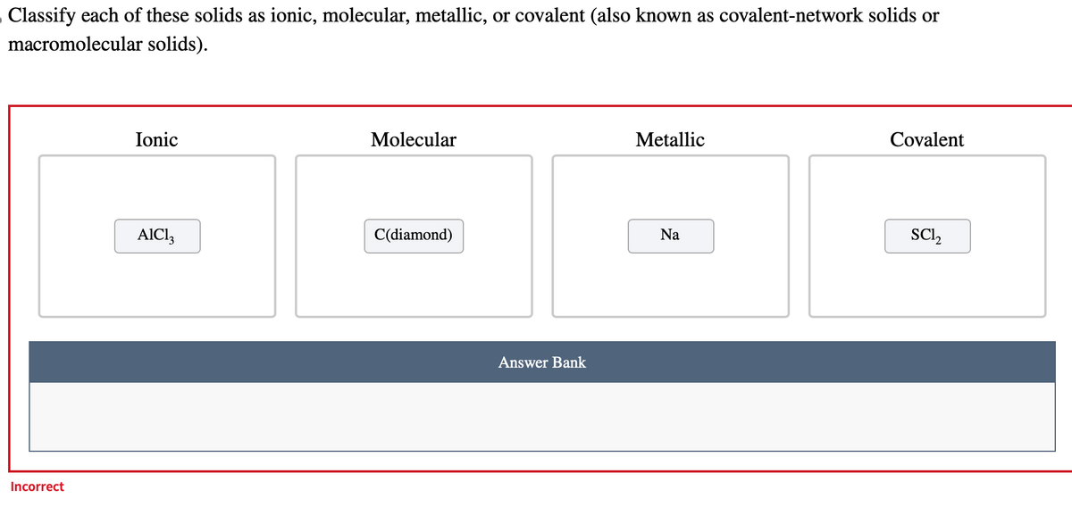 Classify each of these solids as ionic, molecular, metallic, or covalent (also known as covalent-network solids or
macromolecular solids).
Incorrect
Ionic
AIC13
Molecular
C(diamond)
Answer Bank
Metallic
Na
Covalent
SC1₂
