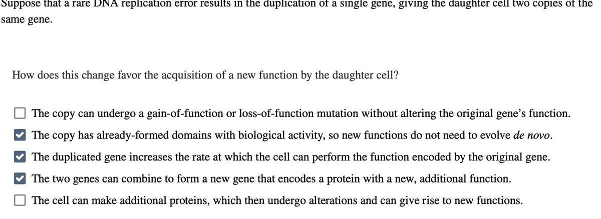 Suppose that a rare DNA replication error results in the duplication of a single gene, giving the daughter cell two copies of the
same gene.
How does this change favor the acquisition of a new function by the daughter cell?
The copy can undergo a gain-of-function or loss-of-function mutation without altering the original gene's function.
The copy has already-formed domains with biological activity, so new functions do not need to evolve de novo.
The duplicated gene increases the rate at which the cell can perform the function encoded by the original gene.
The two genes can combine to form a new gene that encodes a protein with a new, additional function.
The cell can make additional proteins, which then undergo alterations and can give rise to new functions.