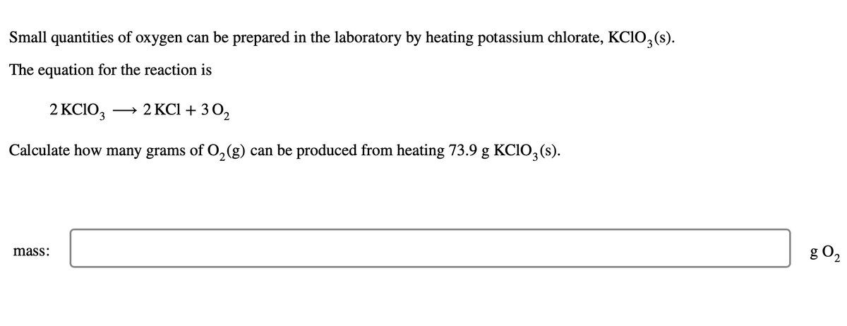 Small quantities of oxygen can be prepared in the laboratory by heating potassium chlorate, KC1O3(s).
The equation for the reaction is
2 KC1O₂ → 2 KCl +30₂
Calculate how many grams of O₂(g) can be produced from heating 73.9 g KClO3(s).
mass:
g 02