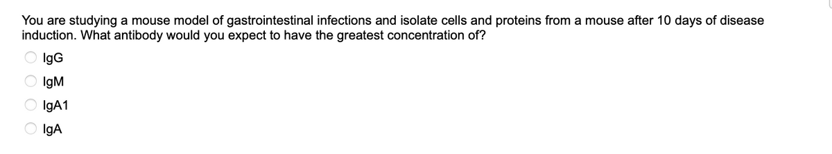 You are studying a mouse model of gastrointestinal infections and isolate cells and proteins from a mouse after 10 days of disease
induction. What antibody would you expect to have the greatest concentration of?
IgG
IgM
IgA1
IgA
0000
