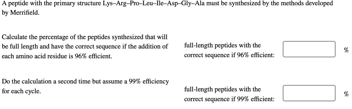 A peptide with the primary structure Lys-Arg-Pro-Leu-Ile-Asp-Gly-Ala must be synthesized by the methods developed
by Merrifield.
Calculate the percentage of the peptides synthesized that will
be full length and have the correct sequence if the addition of
each amino acid residue is 96% efficient.
Do the calculation a second time but assume a 99% efficiency
for each cycle.
full-length peptides with the
correct sequence if 96% efficient:
full-length peptides with the
correct sequence if 99% efficient:
%
%