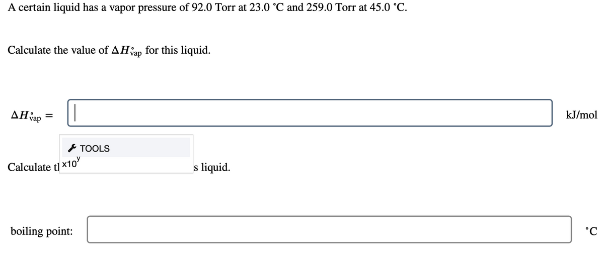 A certain liquid has a vapor pressure of 92.0 Torr at 23.0 °C and 259.0 Torr at 45.0 °C.
Calculate the value of AHap for this liquid.
AH vap
=
Calculate tl x10
boiling point:
TOOLS
s liquid.
kJ/mol
°C