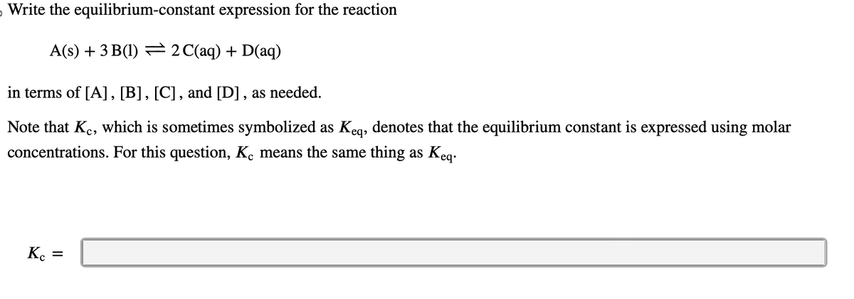 Write the equilibrium-constant expression for the reaction
A(s) + 3 B(1) ⇒ 2 C(aq) + D(aq)
in terms of [A], [B], [C], and [D], as needed.
Note that Kc, which is sometimes symbolized as Keq, denotes that the equilibrium constant is expressed using molar
concentrations. For this question, Kc means the same thing as Keq.
Kc
=
