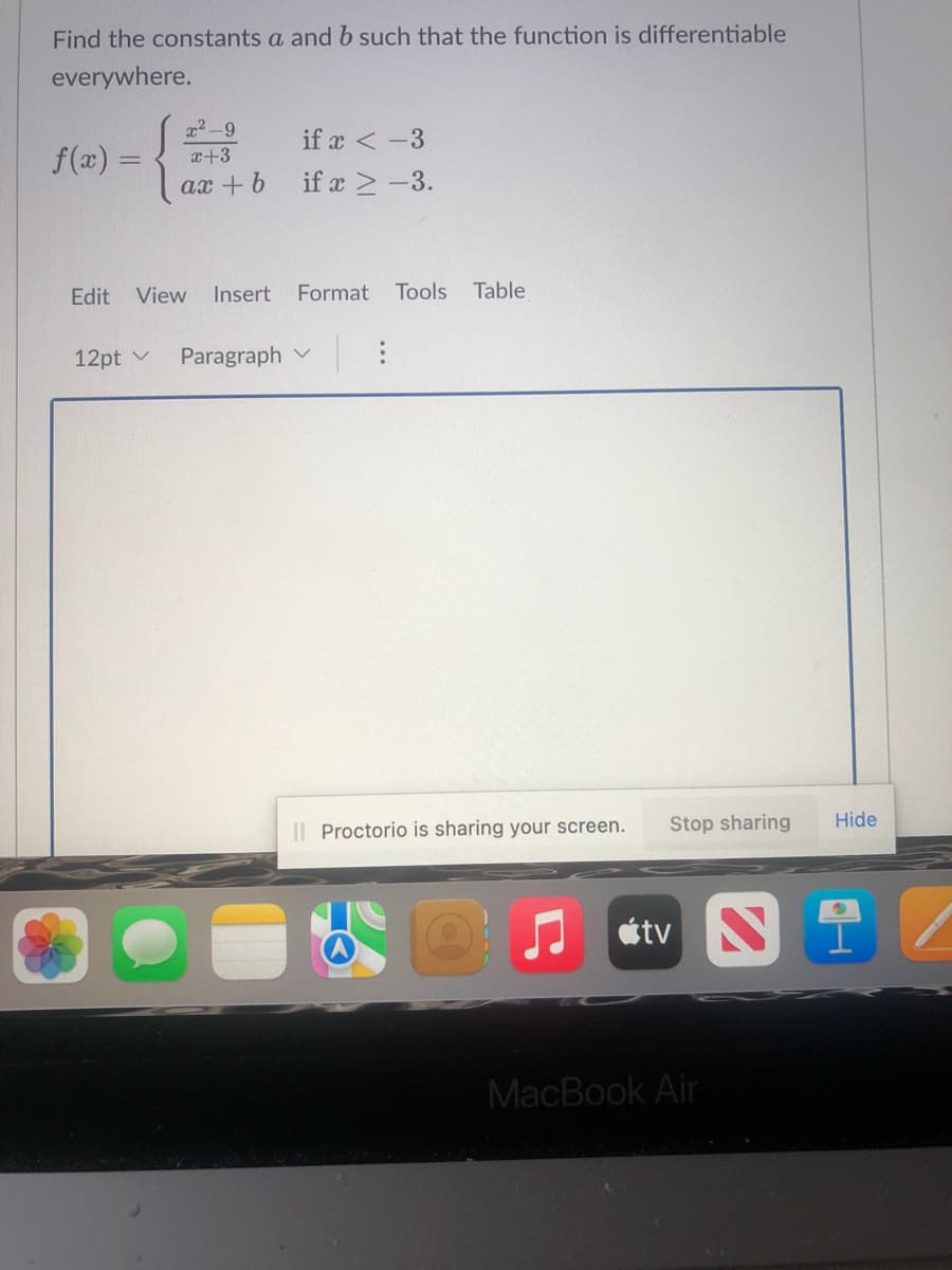 Find the constants a and b such that the function is differentiable
everywhere.
if x < -3
f(x) =
x²-9
x+3
ax+b
if x ≥-3.
Edit View Insert Format Tools Table
12pt ✓ Paragraph
Hide
tv Ni
II Proctorio is sharing your screen. Stop sharing
MacBook Air