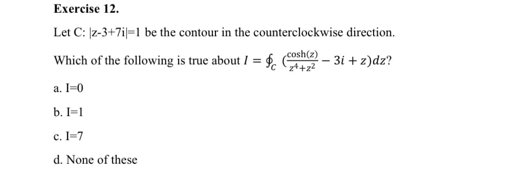 Exercise 12.
Let C: z-3+7i=1 be the contour in the counterclockwise direction.
cosh(z)
Which of the following is true about I = f. e - 3i + z)dz?
C
z4+z2
a. I=0
b. I=1
c. I=7
d. None of these
