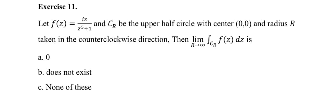 Exercise 11.
Let f (z) =
iz
and CR be the upper half circle with center (0,0) and radius R
%3D
z5+1
taken in the counterclockwise direction, Then lim ſ. f
(z) dz is
R→00
а. 0
b. does not exist
c. None of these
