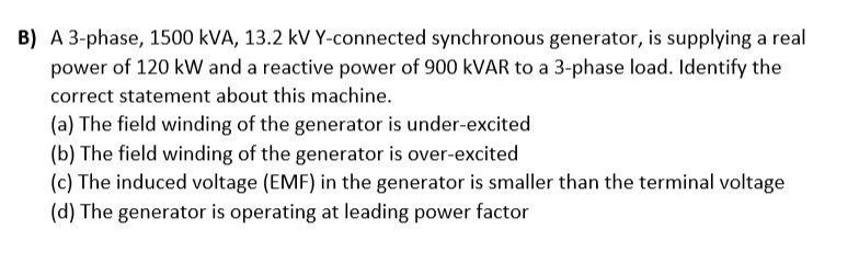 B) A 3-phase, 1500 kVA, 13.2 kV Y-connected synchronous generator, is supplying a real
power of 120 kW and a reactive power of 900 KVAR to a 3-phase load. Identify the
correct statement about this machine.
(a) The field winding of the generator is under-excited
(b) The field winding of the generator is over-excited
(c) The induced voltage (EMF) in the generator is smaller than the terminal voltage
(d) The generator is operating at leading power factor
