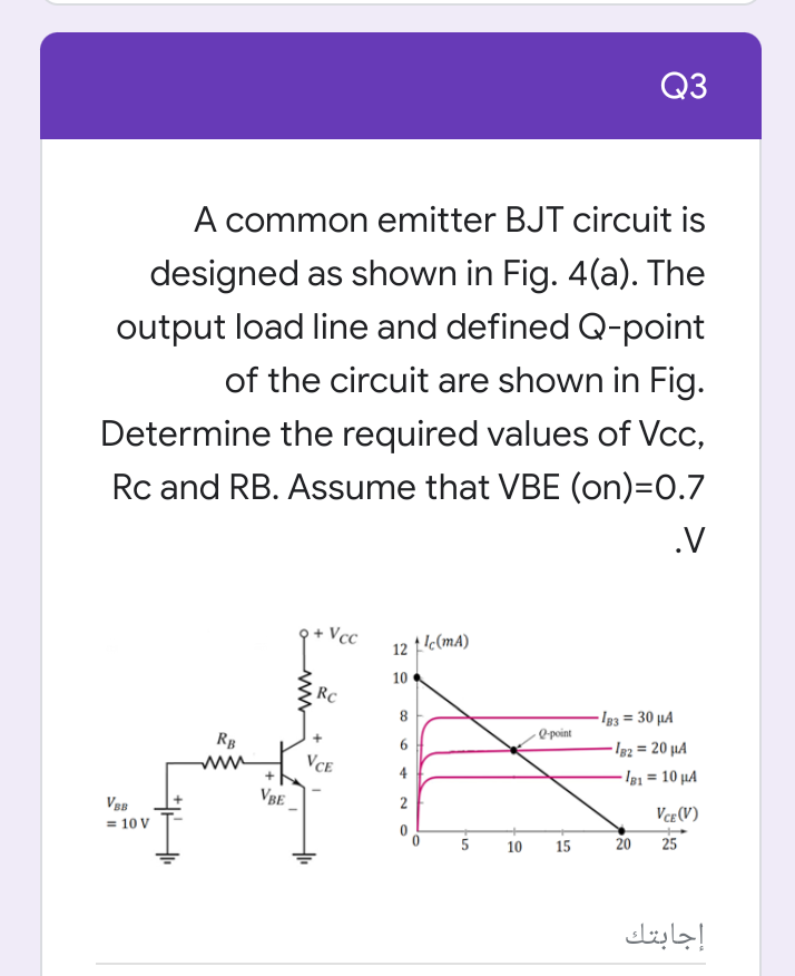 Q3
A common emitter BJT circuit is
designed as shown in Fig. 4(a). The
output load line and defined Q-point
of the circuit are shown in Fig.
Determine the required values of Vcc,
Rc and RB. Assume that VBE (on)=0.7
.V
+ Vcc
12 1c(mA)
10
- Ig3 = 30 µA
@ point
Rg
6
I82 = 20 µA
ww
VCE
4
- Ig1 = 10 µA
VBE
2
Vce (V)
= 10 V
10 15
20
25
إجابتك
