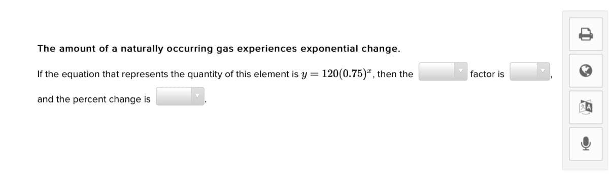 The amount of a naturally occurring gas experiences exponential change.
If the equation that represents the quantity of this element is y= 120(0.75)", then the
factor is
and the percent change is
