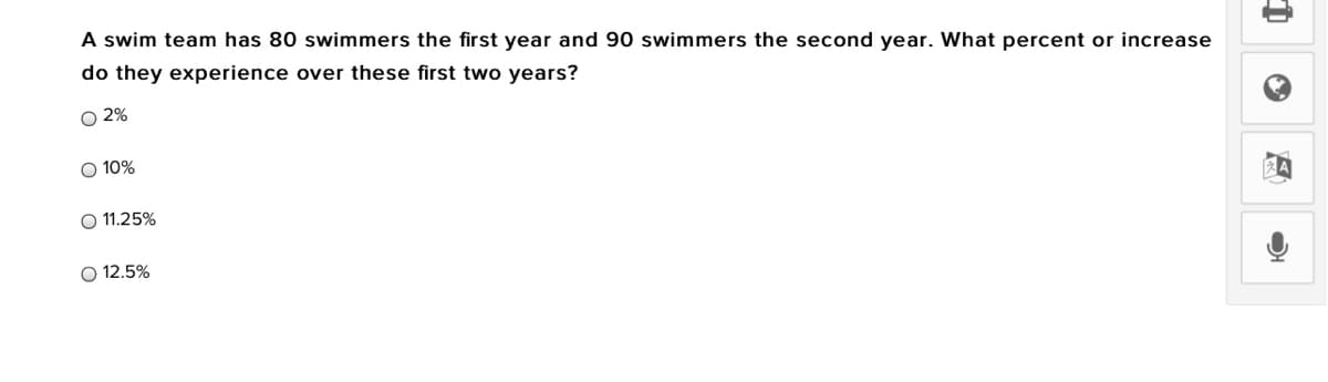 A swim team has 80 swimmers the first year and 90 swimmers the second year. What percent or increase
do they experience over these first two years?
O 2%
O 10%
O 11.25%
O 12.5%
