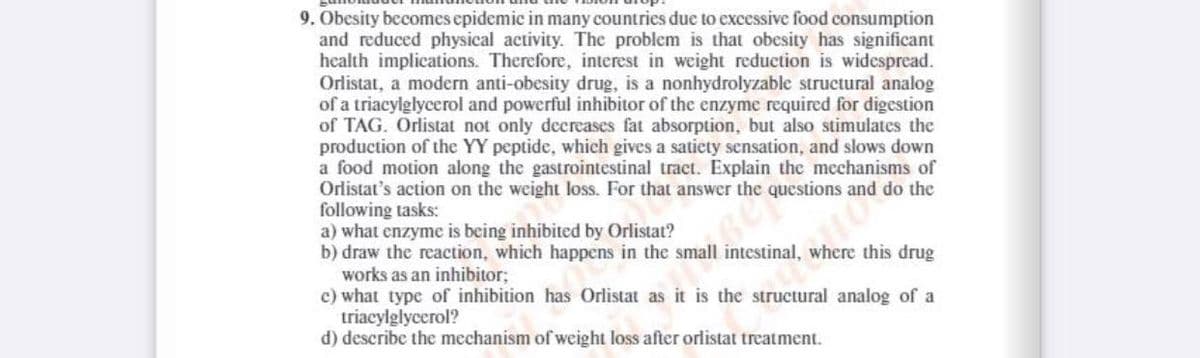 9. Obesity becomes epidemic in many countrics due to excessive food consumption
and reduced physical activity. The problem is that obesity has significant
health implications. Therefore, interest in weight reduction is widespread.
Orlistat, a modern anti-obesity drug, is a nonhydrolyzable structural analog
of a triacylglycerol and powerful inhibitor of the enzyme required for digestion
of TAG. Orlistat not only decreases fat absorption, but also stimulates the
production of the YY peptide, which gives a satiety sensation, and slows down
a food motion along the gastrointestinal traet. Explain the mechanisms of
Orlistat's action on the weight loss. For that answer the questions and do the
following tasks:
a) what enzyme is being inhibited by Orlistat?
b) draw the reaction, which happens in the small intestinal, where this drug
works as an inhibitor;
c) what type of inhibition has Orlistat as it is the structural analog of a
triacylglyccrol?
d) describe the mechanism of weight loss after orlistat treatment.
