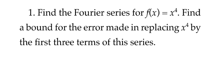 1. Find the Fourier series for f(x) = x*. Find
a bound for the error made in replacing x* by
the first three terms of this series.
