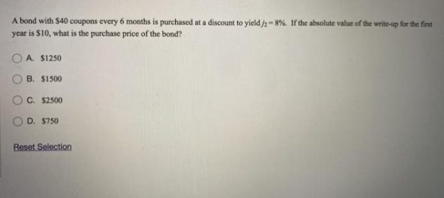 A bond with $40 coupons every 6 months is purchased at a discount to yield j2= 8%. If the absolute value of the write-up for the first
year is S10, what is the purchase price of the bond?
A. $1250
B. S1500
C. $2500
O D. S750
Reset Selection
