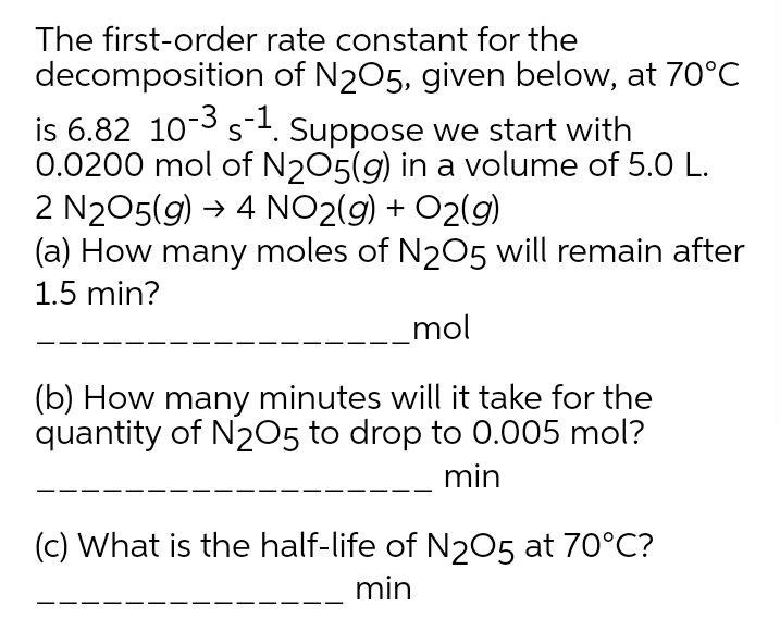 The first-order rate constant for the
decomposition of N205, given below, at 70°C
is 6.82 10-3 s. Suppose we start with
0.0200 mol of N205(g) in a volume of 5.0 L.
2 N205(g) → 4 NO2(g) + O2(g)
(a) How many moles of N205 will remain after
1.5 min?
mol
(b) How many minutes will it take for the
quantity of N205 to drop to 0.005 mol?
min
(c) What is the half-life of N205 at 70°C?
min
