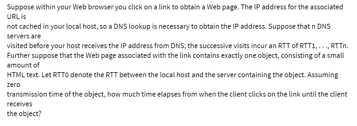 Suppose within your Web browser you click on a link to obtain a Web page. The IP address for the associated
URL is
not cached in your local host, so a DNS lookup is necessary to obtain the IP address. Suppose that n DNS
servers are
visited before your host receives the IP address from DNS; the successive visits incur an RTT of RTT1, ..., RTTn.
Further suppose that the Web page associated with the link contains exactly one object, consisting of a small
amount of
HTML text. Let RTTO denote the RTT between the local host and the server containing the object. Assuming
zero
transmission time of the object, how much time elapses from when the client clicks on the link until the client
receives
the object?
