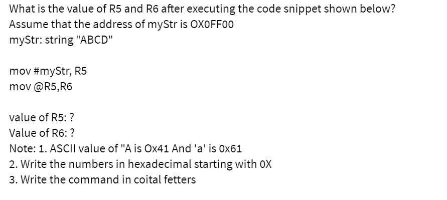 What is the value of R5 and R6 after executing the code snippet shown below?
Assume that the address of myStr is OXOFF00
myStr: string "ABCD"
mov #myStr, R5
mov @R5,R6
value of R5: ?
Value of R6: ?
Note: 1. ASCII value of "A is Ox41 And 'a' is Ox61
2. Write the numbers in hexadecimal starting with 0X
3. Write the command in coital fetters
