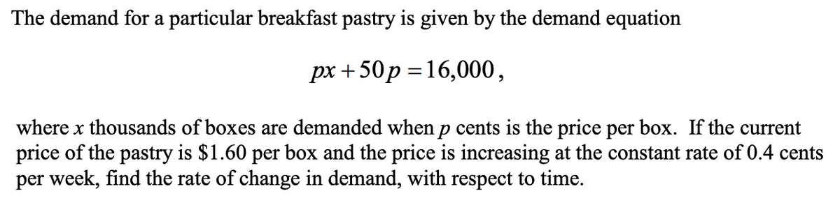 The demand for a particular breakfast pastry is given by the demand equation
px +50p =16,000,
where x thousands of boxes are demanded when p cents is the price per box. If the current
price of the pastry is $1.60 per box and the price is increasing at the constant rate of 0.4 cents
per week, find the rate of change in demand, with respect to time.

