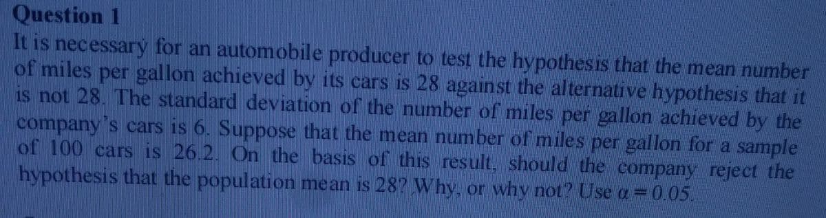 Question 1
It is necessarý for an automobile producer to test the hypothesis that the mean number
of miles per gallon achieved by its cars is 28 against the alternative hypothesis that it
is not 28. The standard deviation of the number of miles per gallon achieved by the
company's cars is 6. Suppose that the mean number of miles per gallon for a sample
of 100 cars is 26.2. On the basis of this result, should the company reject the
hypothesis that the population mean is 28? Why, or why not? Use a=0.05.
