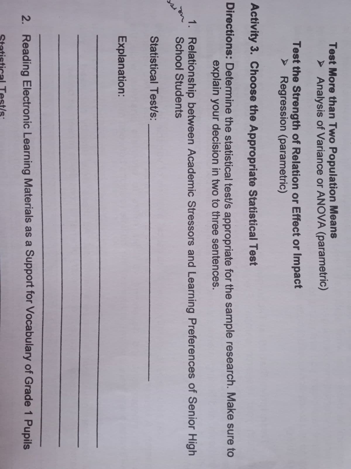 Test More than Two Population Means
> Analysis of Variance or ANOVA (parametric)
Test the Strength of Relation or Effect or Impact
> Regression (parametric)
Activity 3. Choose the Appropriate Statistical Test
Directions: Determine the statistical test/s appropriate for the sample research. Make sure to
explain your decision in two to three sentences.
1. Relationship between Academic Stressors and Learning Preferences of Senior High
School Students
Statistical Test/s:
Explanation:
2. Reading Electronic Learning Materials as a Support for Vocabulary of Grade 1 Pupils
