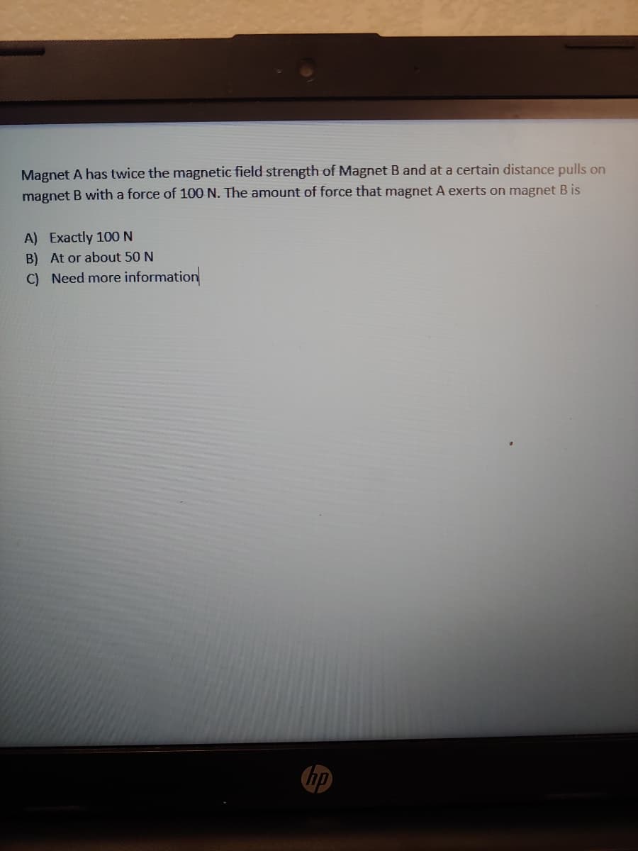 Magnet A has twice the magnetic field strength of Magnet B and at a certain distance pulls on
magnet B with a force of 100 N. The amount of force that magnet A exerts on magnet B is
A) Exactly 100N
B) At or about 50 N
C) Need more information
