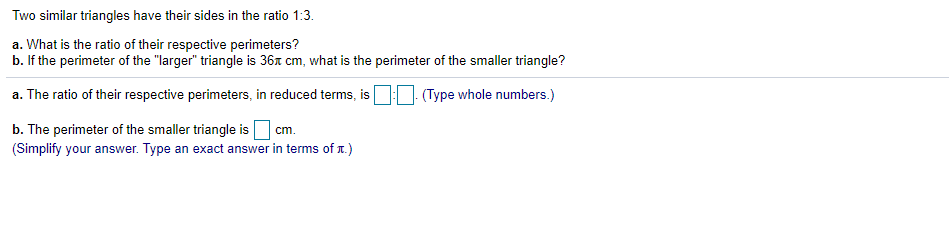 Two similar triangles have their sides in the ratio 1:3.
a. What is the ratio of their respective perimeters?
b. If the perimeter of the "larger" triangle is 36x cm, what is the perimeter of the smaller triangle?
a. The ratio of their respective perimeters, in reduced terms, is: (Type whole numbers.)
b. The perimeter of the smaller triangle is
(Simplify your answer. Type an exact answer in terms of 1.)
cm.
