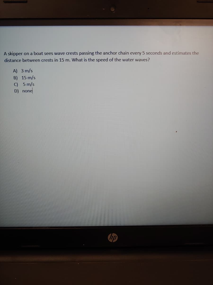 A skipper on a boat sees wave crests passing the anchor chain every 5 seconds and estimates the
distance between crests in 15 m. What is the speed of the water waves?
A) 3 m/s
B) 15 m/s
C) 5 m/s
D) none
hp
