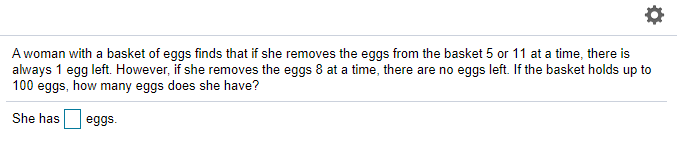 A woman with a basket of eggs finds that if she removes the eggs from the basket 5 or 11 at a time, there is
always 1 egg left. However, if she removes the eggs 8 at a time, there are no eggs left. If the basket holds up to
100 eggs, how many eggs does she have?
She has
eggs.
