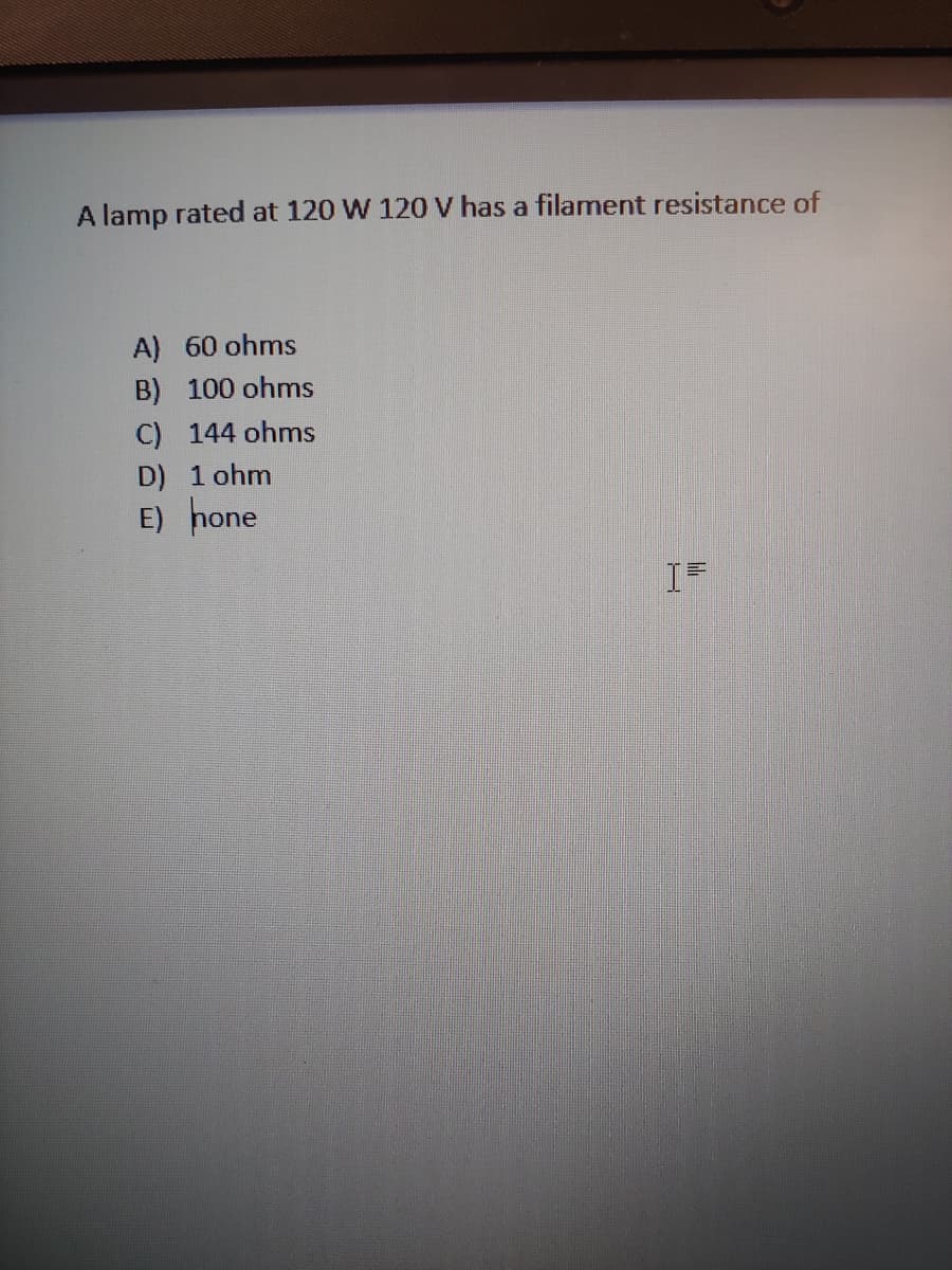 A lamp rated at 120 W 120 V has a filament resistance of
A) 60 ohms
B) 100 ohms
C) 144 ohms
D) 1 ohm
E) hone
I=
