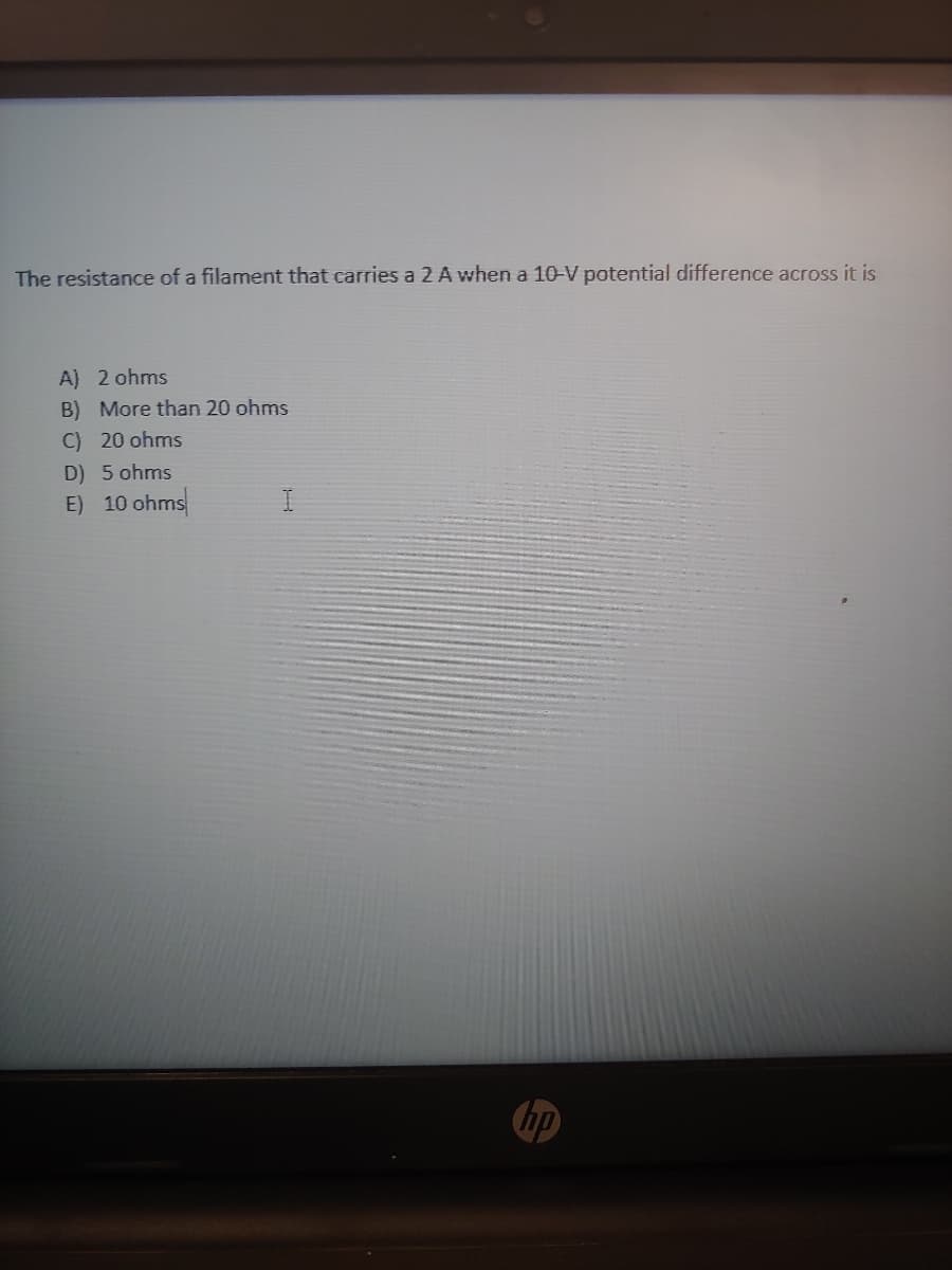 The resistance of a filament that carries a 2 A when a 10-V potential difference across it is
A) 2 ohms
B) More than 20 ohms
C) 20 ohms
D) 5 ohms
E) 10 ohms
hp
