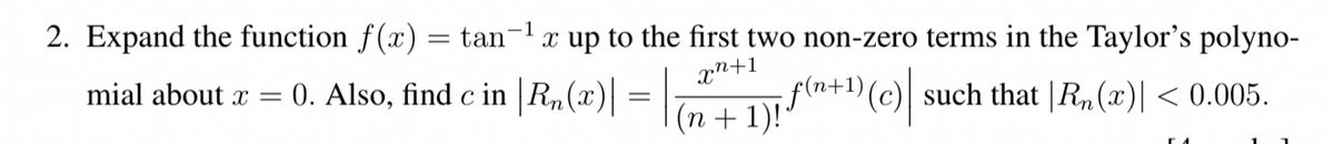 2. Expand the function f(x) = tan
x up to the first two non-zero terms in the Taylor's polyno-
xn+1
mial about x =
0. Also, find c in |Rn(x)| :
(n + 1)+"(c)
;f(n+1){
such that |R,(x)| < 0.005.
