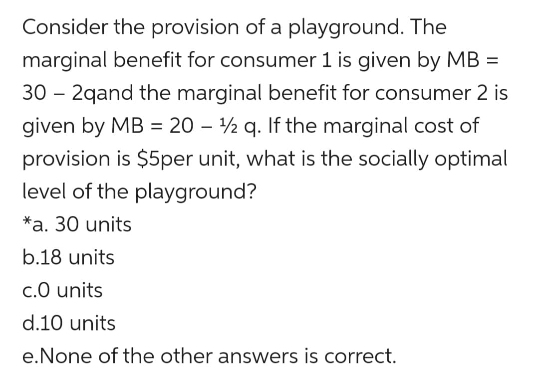 Consider the provision of a playground. The
marginal benefit for consumer 1 is given by MB =
30 – 2qand the marginal benefit for consumer 2 is
given by MB = 20 – ½ q. If the marginal cost of
provision is $5per unit, what is the socially optimal
level of the playground?
*a. 30 units
b.18 units
c.0 units
d.10 units
e.None of the other answers is correct.
