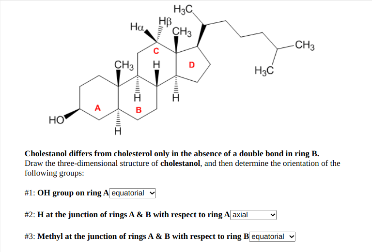 H3C
HB
CH3
Ha
-CH3
CH3
H
D
H3C
A
B
НО
H.
Cholestanol differs from cholesterol only in the absence of a double bond in ring B.
Draw the three-dimensional structure of cholestanol, and then determine the orientation of the
following groups:
#1: OH group on ring A equatorial
#2: H at the junction of rings A & B with respect to ring A axial
#3: Methyl at the junction of rings A & B with respect to ring B equatorial v

