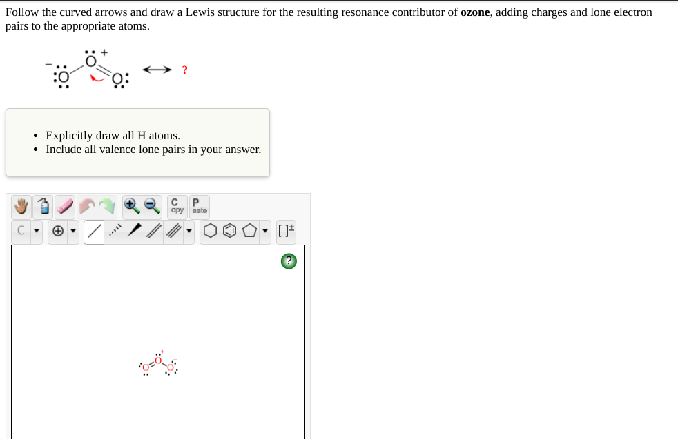 Follow the curved arrows and draw a Lewis structure for the resulting resonance contributor of ozone, adding charges and lone electron
pairs to the appropriate atoms.
• Explicitly draw all H atoms.
• Include all valence lone pairs in your answer.
+
opy
aste
