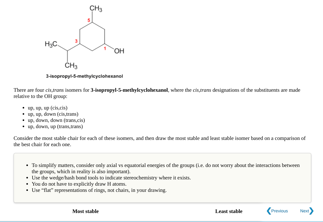 CH3
5
H3C.
`OH
ČH3
3-isopropyl-5-methylcyclohexanol
There are four cis,trans isomers for 3-isopropyl-5-methylcyclohexanol, where the cis,trans designations of the substituents are made
relative to the OH group:
• up, up, up (cis,cis)
• up, up, down (cis,trans)
• up, down, down (trans,cis)
• up, down, up (trans,trans)
Consider the most stable chair for each of these isomers, and then draw the most stable and least stable isomer based on a comparison of
the best chair for each one.
• To simplify matters, consider only axial vs equatorial energies of the groups (i.e. do not worry about the interactions between
the groups, which in reality is also important).
• Use the wedge/hash bond tools to indicate stereochemistry where it exists.
You do not have to explicitly draw H atoms.
Use "flat" representations of rings, not chairs, in your drawing.
Most stable
Least stable
Previous
Next
