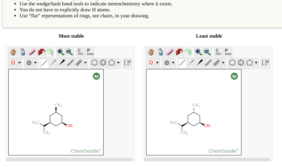 Use the wedge/hash bond tools to indicate stereochemistry where it exists.
• You do not have to explicitly draw H atoms.
• Use “flat" representations of rings, not chairs, in your drawing.
Most stable
Least stable
C P.
C P.
opy aste
opy aste
CH3
CH3
H3C,
H;C
OH
OH
CH3
ChemDoodle"
ChemDoodle"
