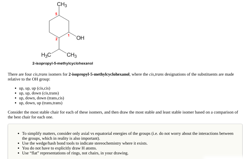 CH3
5
OH
H3C
`CH3
2-isopropyl-5-methylcyclohexanol
There are four cis,trans isomers for 2-isopropyl-5-methylcyclohexanol, where the cis,trans designations of the substituents are made
relative to the OH group:
• up, up, up (cis,cis)
• up, up, down (cis,trans)
• up, down, down (trans,cis)
• up, down, up (trans,trans)
Consider the most stable chair for each of these isomers, and then draw the most stable and least stable isomer based on a comparison of
the best chair for each one.
• To simplify matters, consider only axial vs equatorial energies of the groups (i.e. do not worry about the interactions between
the groups, which in reality is also important).
• Use the wedge/hash bond tools to indicate stereochemistry where it exists.
• You do not have to explicitly draw H atoms.
• Use “flat" representations of rings, not chairs, in your drawing.
