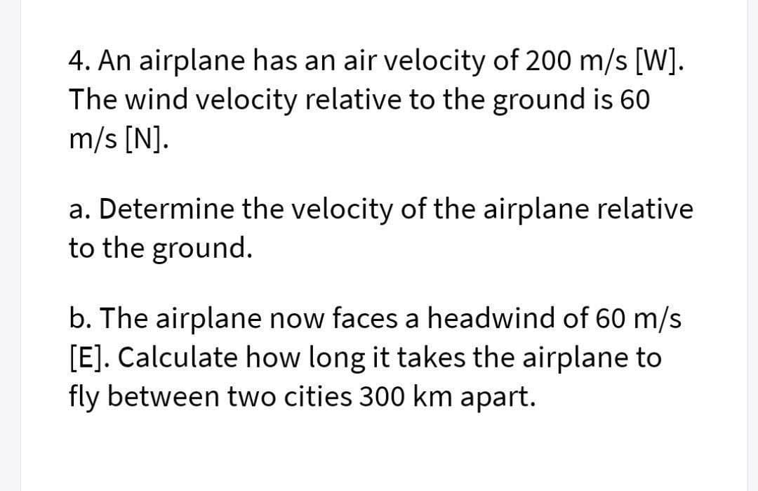 4. An airplane has an air velocity of 200 m/s [W].
The wind velocity relative to the ground is 60
m/s [N].
a. Determine the velocity of the airplane relative
to the ground.
b. The airplane now faces a headwind of 60 m/s
[E]. Calculate how long it takes the airplane
fly between two cities 300 km apart.
