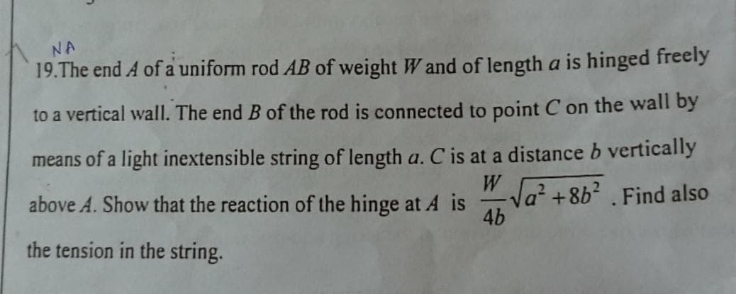 NA
19.The end A of a uniform rod AB of weight W and of length a is hinged freely
to a vertical wall. The end B of the rod is connected to point C on the wall by
means of a light inextensible string of length a. C is at a distance b vertically
above A. Show that the reaction of the hinge at A is
" Ja? +8b? . Find also
4b
the tension in the string.
