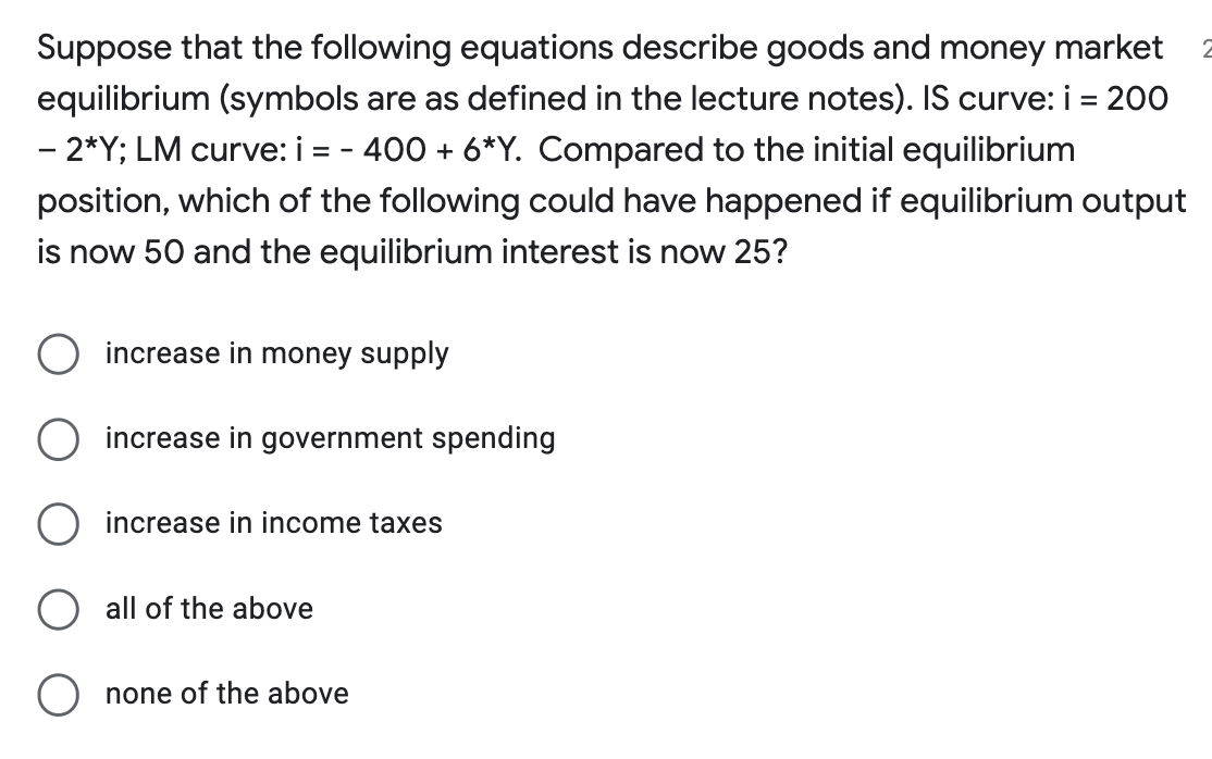 Suppose that the following equations describe goods and money market
equilibrium (symbols are as defined in the lecture notes). IS curve: i = 200
- 2*Y; LM curve: i = - 400 + 6*Y. Compared to the initial equilibrium
position, which of the following could have happened if equilibrium output
is now 50 and the equilibrium interest is now 25?
increase in money supply
increase in government spending
increase in income taxes
all of the above
O none of the above
