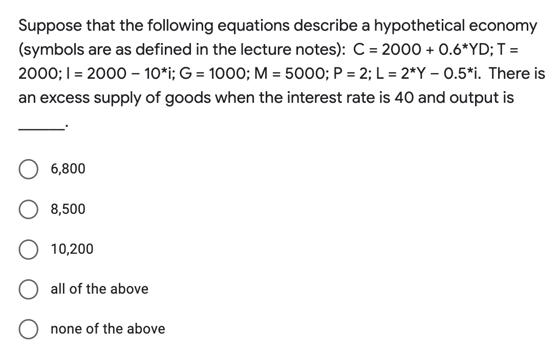 Suppose that the following equations describe a hypothetical economy
(symbols are as defined in the lecture notes): C = 2000 + 0.6*YD; T =
2000; I = 2000 – 10*i; G = 1000; M = 5000; P = 2; L = 2*Y – 0.5*i. There is
an excess supply of goods when the interest rate is 40 and output is
6,800
8,500
O 10,200
all of the above
none of the above
