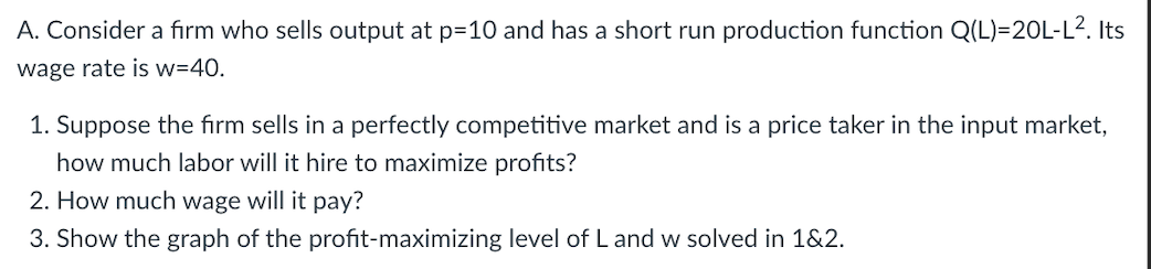 A. Consider a firm who sells output at p=10 and has a short run production function Q(L)=20L-L2. Its
wage rate is w=40.
1. Suppose the fırm sells in a perfectly competitive market and is a price taker in the input market,
how much labor will it hire to maximize profits?
2. How much wage will it pay?
3. Show the graph of the profit-maximizing level of L and w solved in 1&2.
