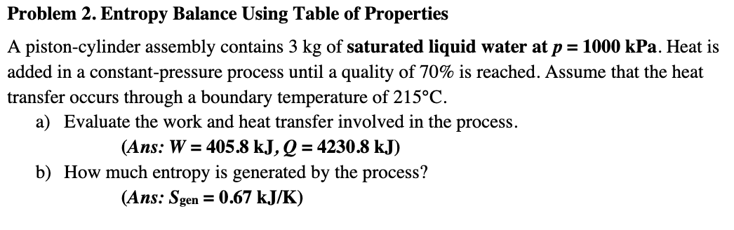 Problem 2. Entropy Balance Using Table of Properties
A piston-cylinder assembly contains 3 kg of saturated liquid water at p = 1000 kPa. Heat is
added in a constant-pressure process until a quality of 70% is reached. Assume that the heat
transfer occurs through a boundary temperature of 215°C.
a) Evaluate the work and heat transfer involved in the process.
(Ans: W = 405.8 kJ, Q = 4230.8 kJ)
b) How much entropy is generated by the process?
%3D
(Ans: Sgen = 0.67 kJ/K)
%3D
